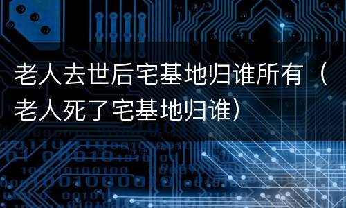 老人去世后宅基地归谁所有（老人死了宅基地归谁）