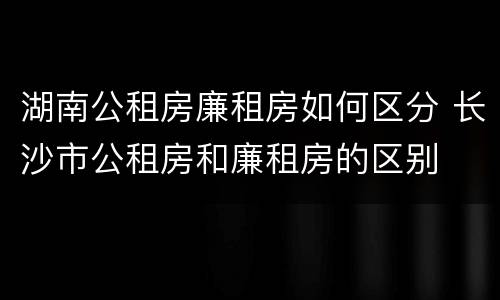 湖南公租房廉租房如何区分 长沙市公租房和廉租房的区别