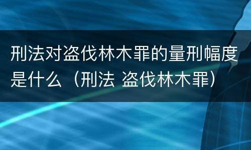 刑法对盗伐林木罪的量刑幅度是什么（刑法 盗伐林木罪）