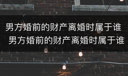 男方婚前的财产离婚时属于谁 男方婚前的财产离婚时属于谁继承