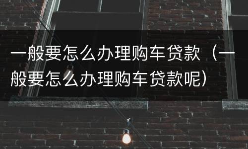 一般要怎么办理购车贷款（一般要怎么办理购车贷款呢）
