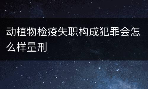 动植物检疫失职构成犯罪会怎么样量刑