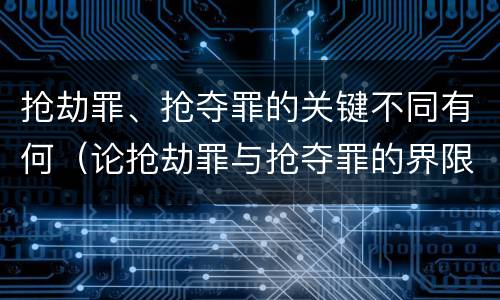 抢劫罪、抢夺罪的关键不同有何（论抢劫罪与抢夺罪的界限）