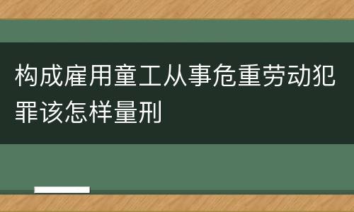 构成雇用童工从事危重劳动犯罪该怎样量刑