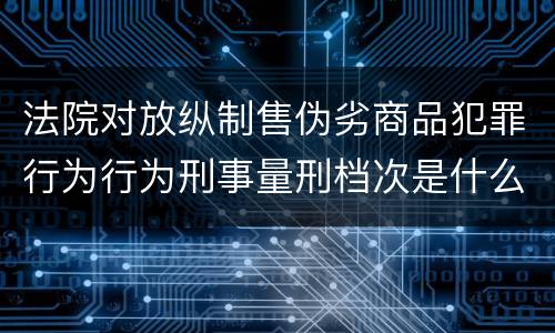 法院对放纵制售伪劣商品犯罪行为行为刑事量刑档次是什么样