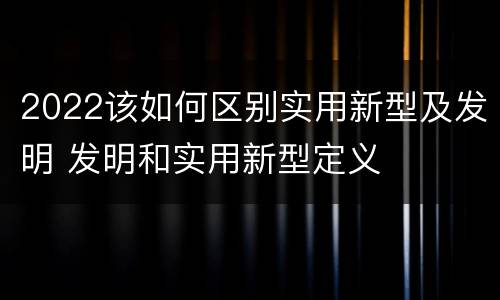2022该如何区别实用新型及发明 发明和实用新型定义