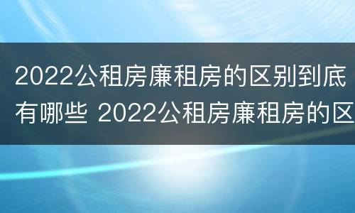 2022公租房廉租房的区别到底有哪些 2022公租房廉租房的区别到底有哪些呢