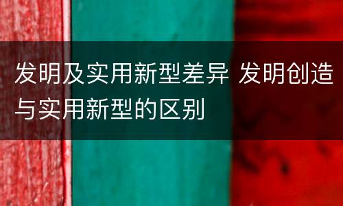 发明及实用新型差异 发明创造与实用新型的区别