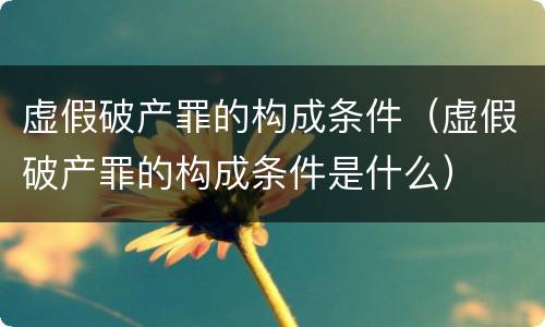 虚假破产罪的构成条件（虚假破产罪的构成条件是什么）
