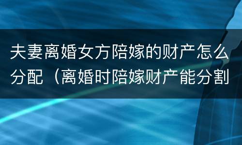 夫妻离婚女方陪嫁的财产怎么分配（离婚时陪嫁财产能分割吗）