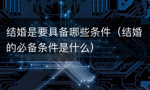 结婚是要具备哪些条件（结婚的必备条件是什么）
