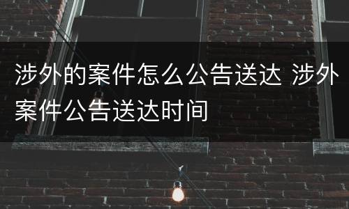 涉外的案件怎么公告送达 涉外案件公告送达时间