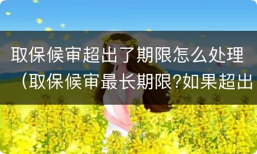 取保候审超出了期限怎么处理（取保候审最长期限?如果超出期限怎么办?）