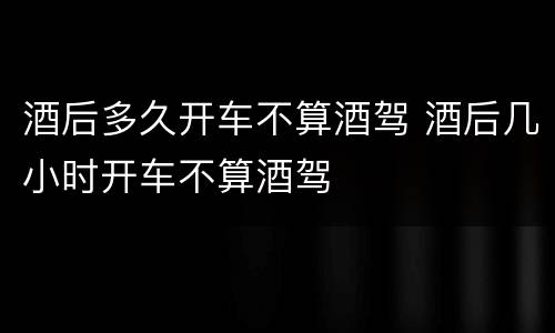 酒后多久开车不算酒驾 酒后几小时开车不算酒驾