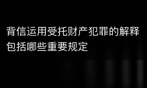 背信运用受托财产犯罪的解释包括哪些重要规定