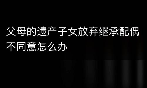 父母的遗产子女放弃继承配偶不同意怎么办