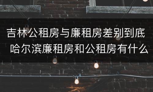 吉林公租房与廉租房差别到底 哈尔滨廉租房和公租房有什么区别