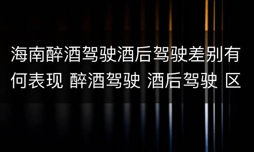 海南醉酒驾驶酒后驾驶差别有何表现 醉酒驾驶 酒后驾驶 区别