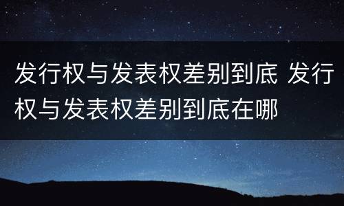 发行权与发表权差别到底 发行权与发表权差别到底在哪