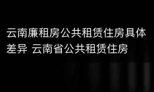 云南廉租房公共租赁住房具体差异 云南省公共租赁住房
