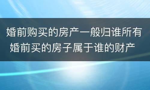 婚前购买的房产一般归谁所有 婚前买的房子属于谁的财产