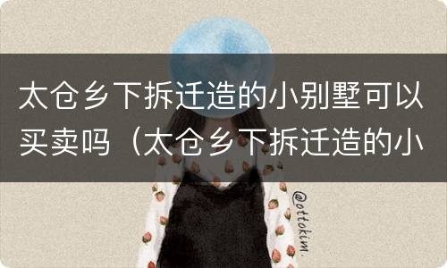 太仓乡下拆迁造的小别墅可以买卖吗（太仓乡下拆迁造的小别墅可以买卖吗多少钱）