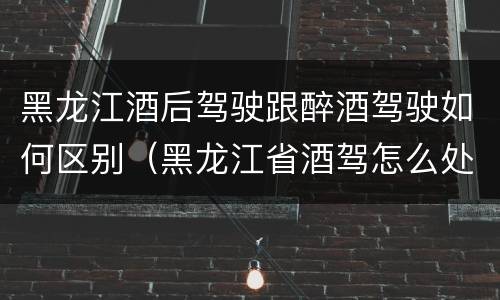 黑龙江酒后驾驶跟醉酒驾驶如何区别（黑龙江省酒驾怎么处罚）