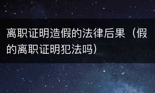 离职证明造假的法律后果（假的离职证明犯法吗）