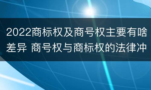 2022商标权及商号权主要有啥差异 商号权与商标权的法律冲突与解决