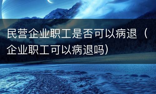 民营企业职工是否可以病退（企业职工可以病退吗）