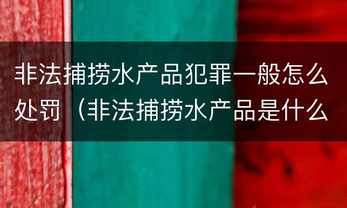 非法捕捞水产品犯罪一般怎么处罚（非法捕捞水产品是什么罪）