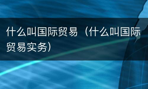 什么叫国际贸易（什么叫国际贸易实务）