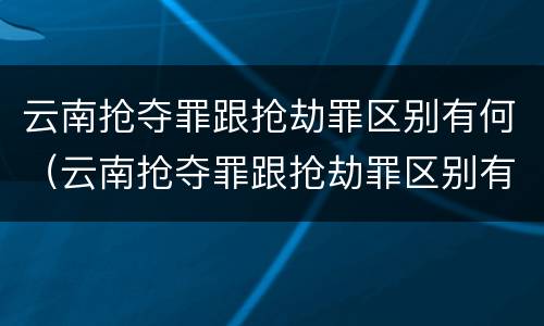 云南抢夺罪跟抢劫罪区别有何（云南抢夺罪跟抢劫罪区别有何相同）