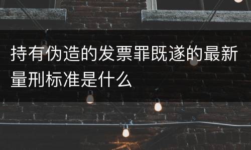 持有伪造的发票罪既遂的最新量刑标准是什么