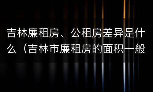 吉林廉租房、公租房差异是什么（吉林市廉租房的面积一般多大）