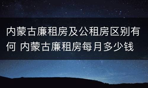 内蒙古廉租房及公租房区别有何 内蒙古廉租房每月多少钱