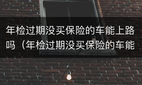 年检过期没买保险的车能上路吗（年检过期没买保险的车能上路吗怎么处罚）