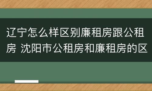 辽宁怎么样区别廉租房跟公租房 沈阳市公租房和廉租房的区别