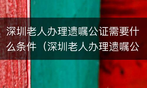 深圳老人办理遗嘱公证需要什么条件（深圳老人办理遗嘱公证需要什么条件呢）