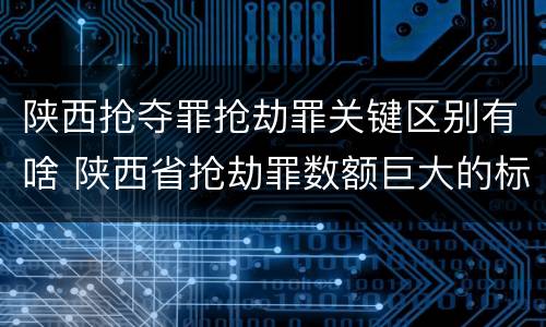 陕西抢夺罪抢劫罪关键区别有啥 陕西省抢劫罪数额巨大的标准