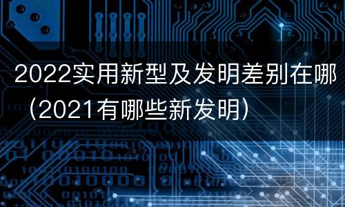 2022实用新型及发明差别在哪（2021有哪些新发明）