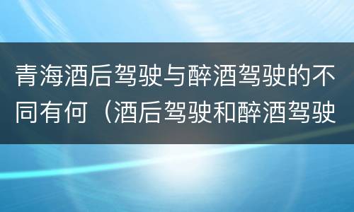 青海酒后驾驶与醉酒驾驶的不同有何（酒后驾驶和醉酒驾驶的处罚标准）