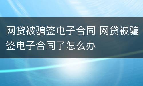 网贷被骗签电子合同 网贷被骗签电子合同了怎么办