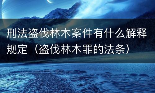 刑法盗伐林木案件有什么解释规定（盗伐林木罪的法条）