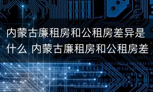 内蒙古廉租房和公租房差异是什么 内蒙古廉租房和公租房差异是什么意思