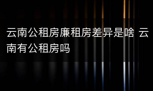 云南公租房廉租房差异是啥 云南有公租房吗