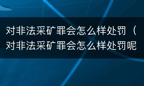 对非法采矿罪会怎么样处罚（对非法采矿罪会怎么样处罚呢）