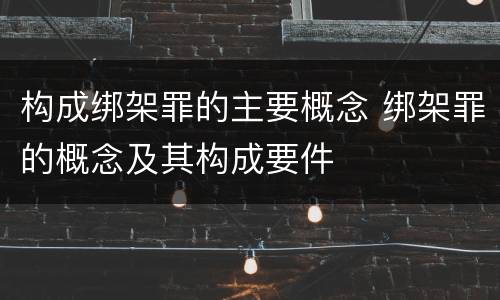 构成绑架罪的主要概念 绑架罪的概念及其构成要件