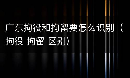 广东拘役和拘留要怎么识别（拘役 拘留 区别）