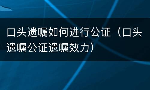 口头遗嘱如何进行公证（口头遗嘱公证遗嘱效力）